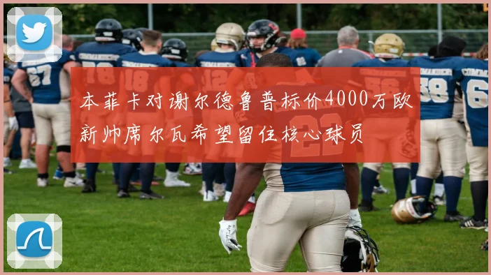 本菲卡对谢尔德鲁普标价4000万欧新帅席尔瓦希望留住核心球员
