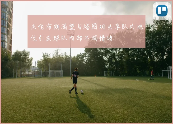 杰伦布朗渴望与塔图姆共享队内地位引发球队内部不满情绪