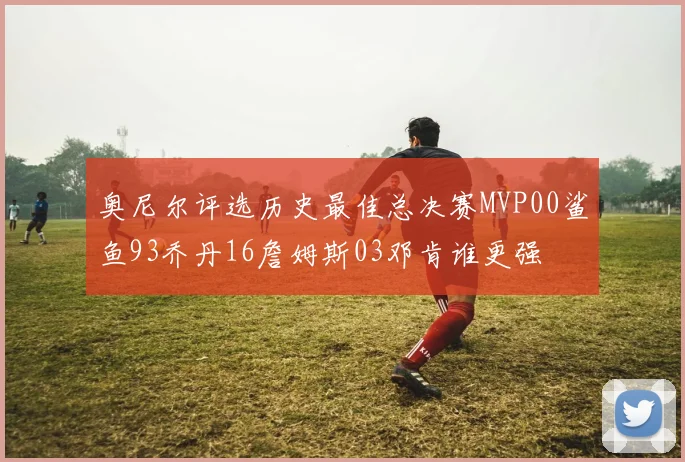 奥尼尔评选历史最佳总决赛MVP00鲨鱼93乔丹16詹姆斯03邓肯谁更强
