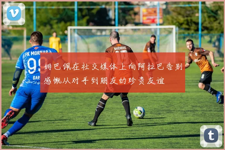 姆巴佩在社交媒体上向阿拉巴告别感慨从对手到朋友的珍贵友谊