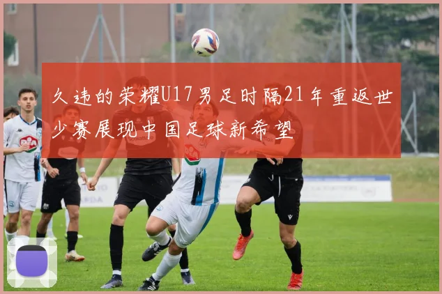 久违的荣耀U17男足时隔21年重返世少赛展现中国足球新希望