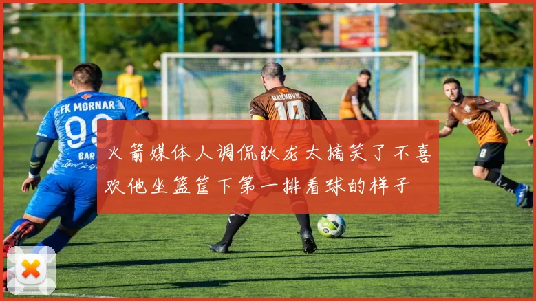 火箭媒体人调侃狄龙太搞笑了不喜欢他坐篮筐下第一排看球的样子