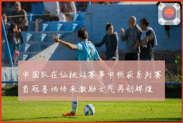 中国队在仙桃站赛事中斩获系列赛首冠喜讯传来激励士气再创辉煌