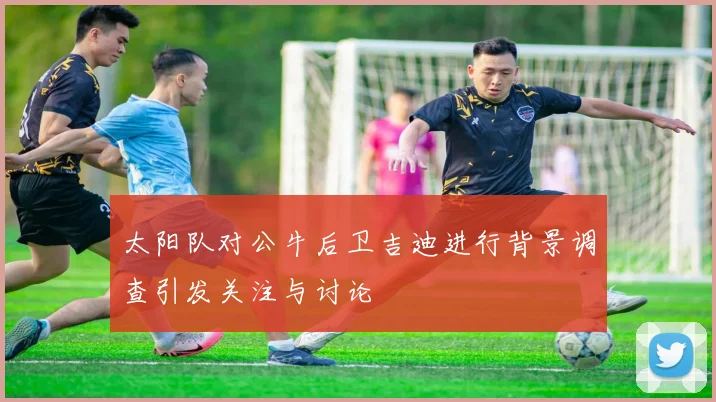 太阳队对公牛后卫吉迪进行背景调查引发关注与讨论