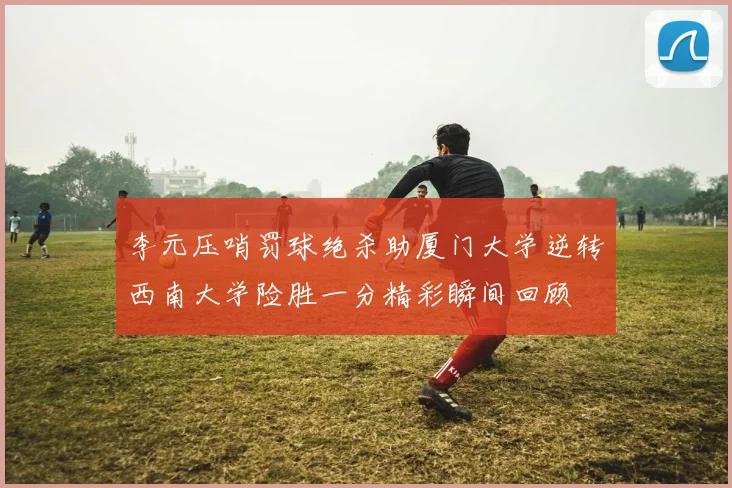 李元压哨罚球绝杀助厦门大学逆转西南大学险胜一分精彩瞬间回顾