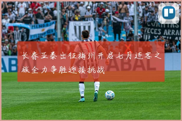 长春亚泰出征梅州开启七月连客之旅全力争胜迎接挑战