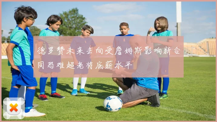 德罗赞未来去向受詹姆斯影响新合同恐难超老将底薪水平