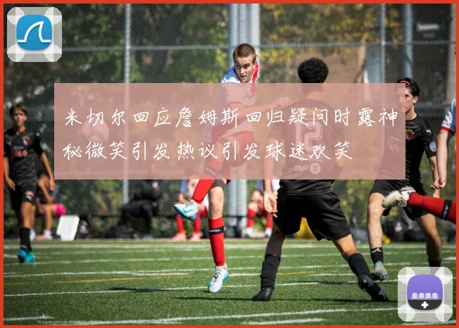 米切尔回应詹姆斯回归疑问时露神秘微笑引发热议引发球迷欢笑