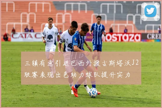 三镇有意引进巴西外援古斯塔沃J2联赛表现出色助力球队提升实力
