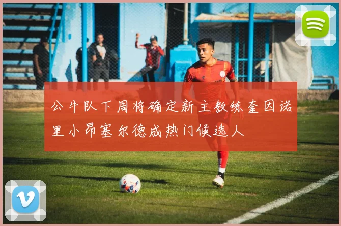 公牛队下周将确定新主教练奎因诺里小昂塞尔德成热门候选人