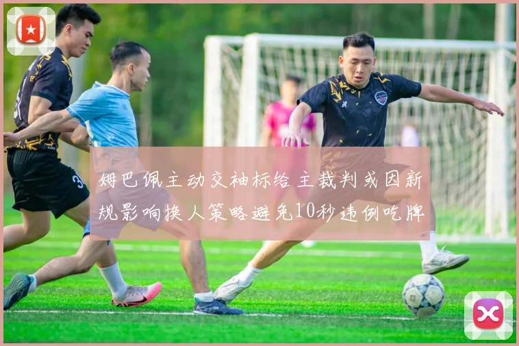姆巴佩主动交袖标给主裁判或因新规影响换人策略避免10秒违例吃牌