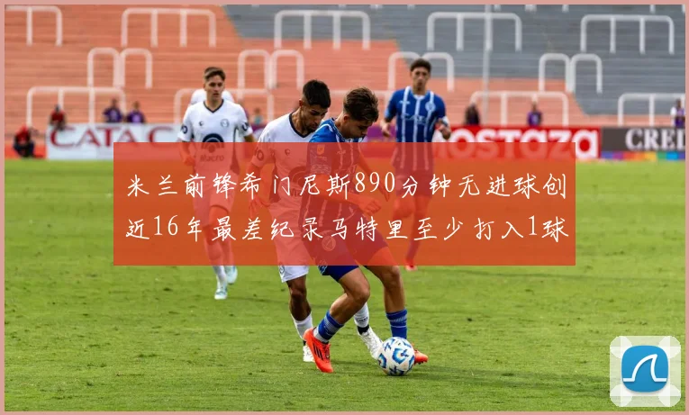 米兰前锋希门尼斯890分钟无进球创近16年最差纪录马特里至少打入1球