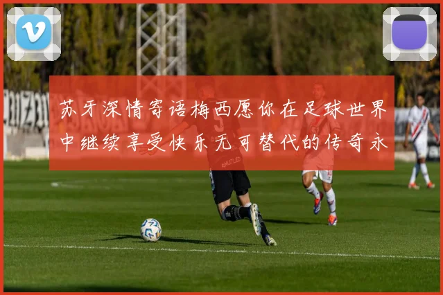 苏牙深情寄语梅西愿你在足球世界中继续享受快乐无可替代的传奇永存