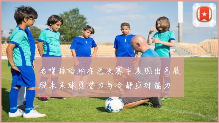 名嘴称哈珀在总决赛中表现出色展现未来球员潜力与冷静应对能力