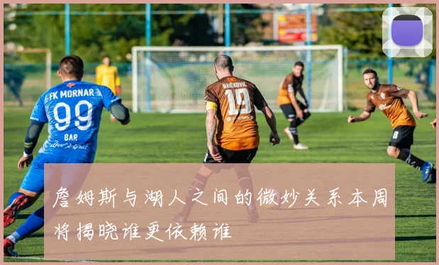 詹姆斯与湖人之间的微妙关系本周将揭晓谁更依赖谁