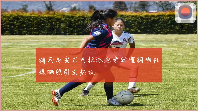 梅西与安东内拉泳池旁甜蜜拥吻社媒晒照引发热议
