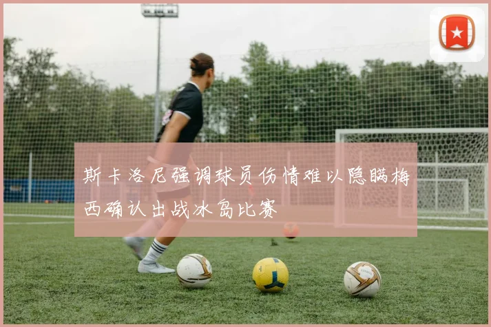 斯卡洛尼强调球员伤情难以隐瞒梅西确认出战冰岛比赛