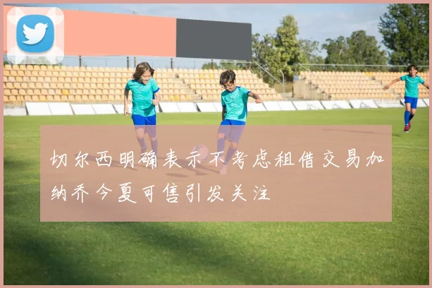 切尔西明确表示不考虑租借交易加纳乔今夏可售引发关注