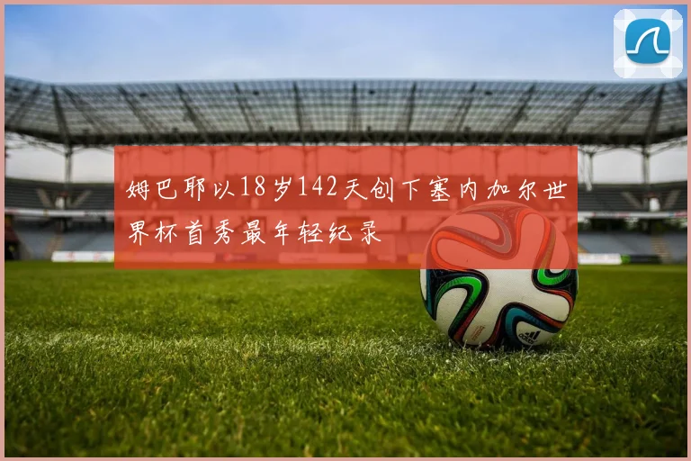 姆巴耶以18岁142天创下塞内加尔世界杯首秀最年轻纪录
