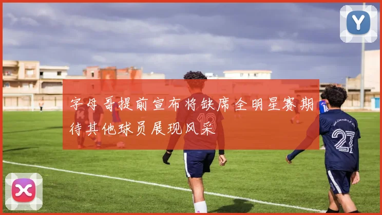 字母哥提前宣布将缺席全明星赛期待其他球员展现风采