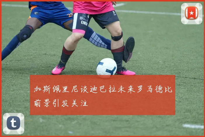 加斯佩里尼谈迪巴拉未来罗马德比前景引发关注