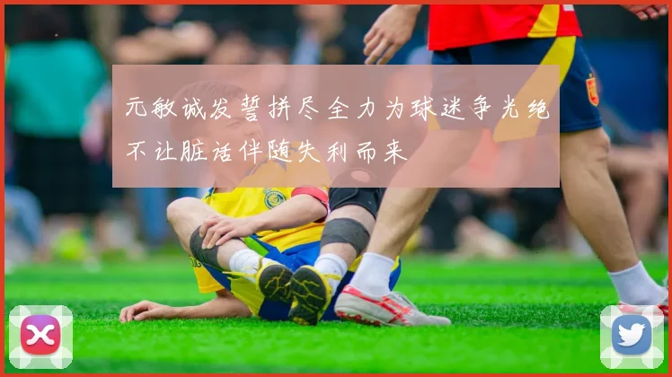 元敏诚发誓拼尽全力为球迷争光绝不让脏话伴随失利而来
