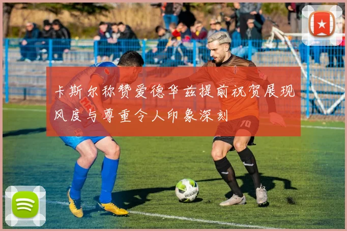 卡斯尔称赞爱德华兹提前祝贺展现风度与尊重令人印象深刻