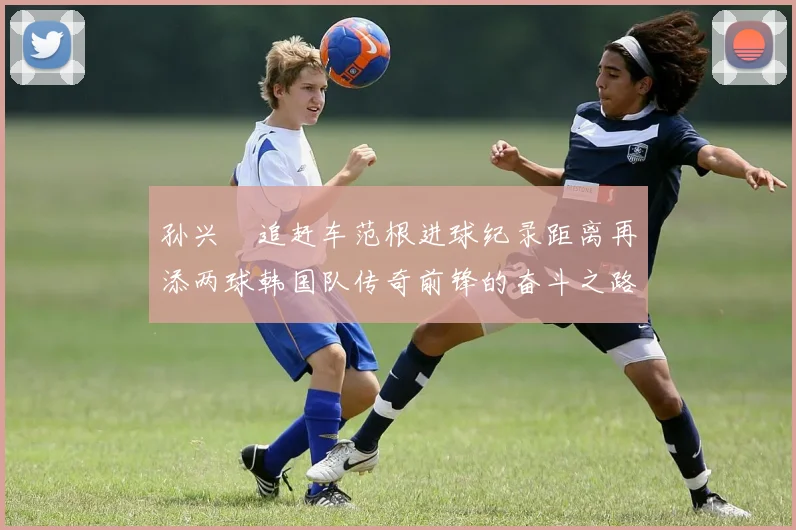 孙兴慜追赶车范根进球纪录距离再添两球韩国队传奇前锋的奋斗之路