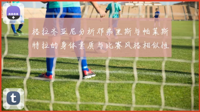 格拉齐亚尼分析邓弗里斯与帕莱斯特拉的身体素质与比赛风格相似性