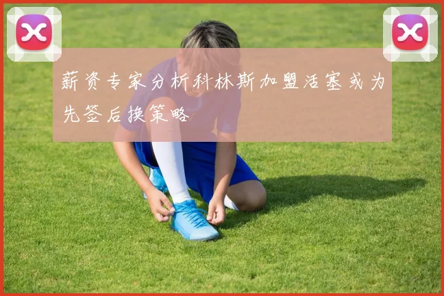 薪资专家分析科林斯加盟活塞或为先签后换策略